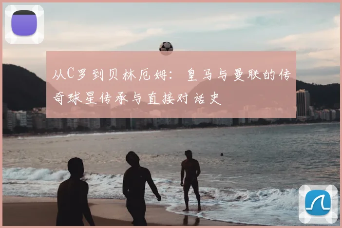 从C罗到贝林厄姆：皇马与曼联的传奇球星传承与直接对话史