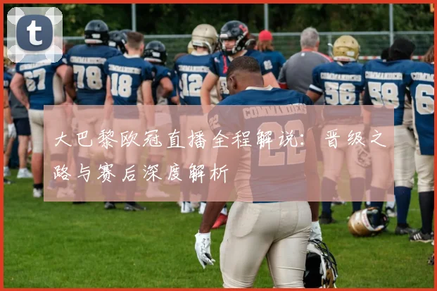 大巴黎欧冠直播全程解说：晋级之路与赛后深度解析