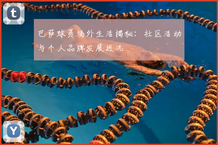 巴萨球员场外生活揭秘：社区活动与个人品牌发展近况