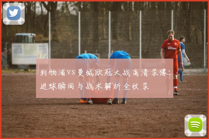 利物浦vs曼城欧冠大战高清录像：进球瞬间与战术解析全收录