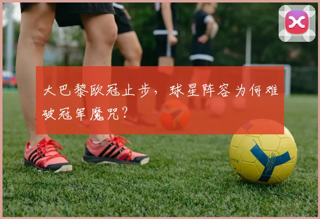大巴黎欧冠止步，球星阵容为何难破冠军魔咒？
