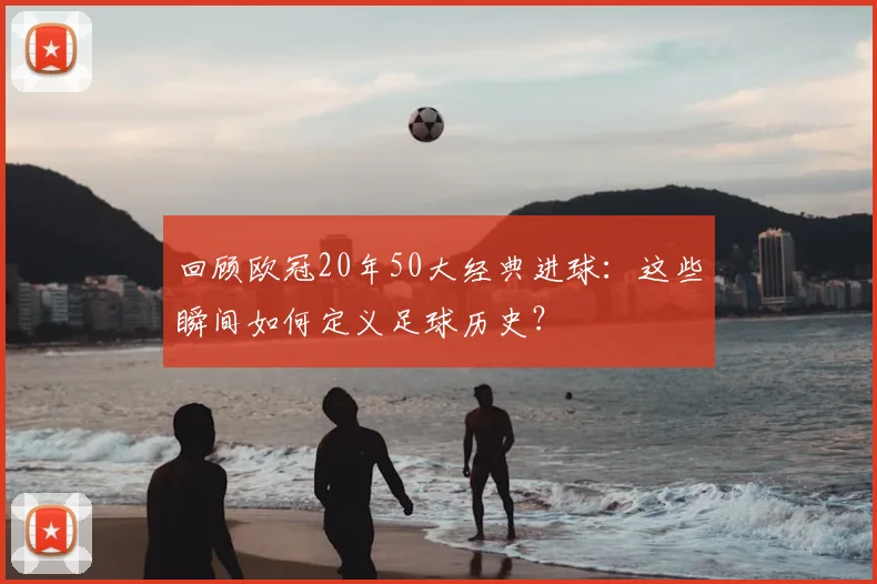 回顾欧冠20年50大经典进球：这些瞬间如何定义足球历史？