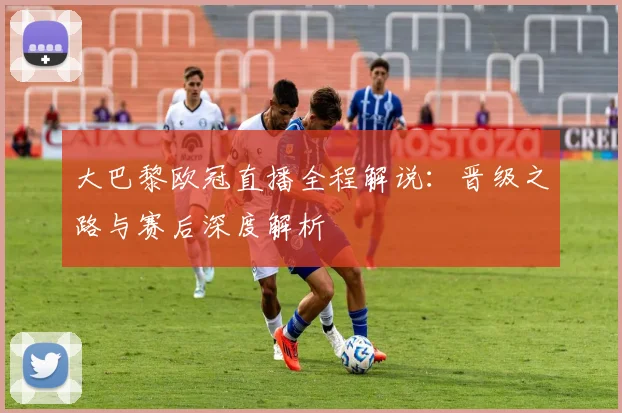 大巴黎欧冠直播全程解说：晋级之路与赛后深度解析