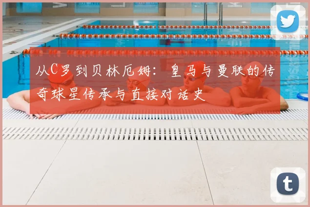 从C罗到贝林厄姆：皇马与曼联的传奇球星传承与直接对话史