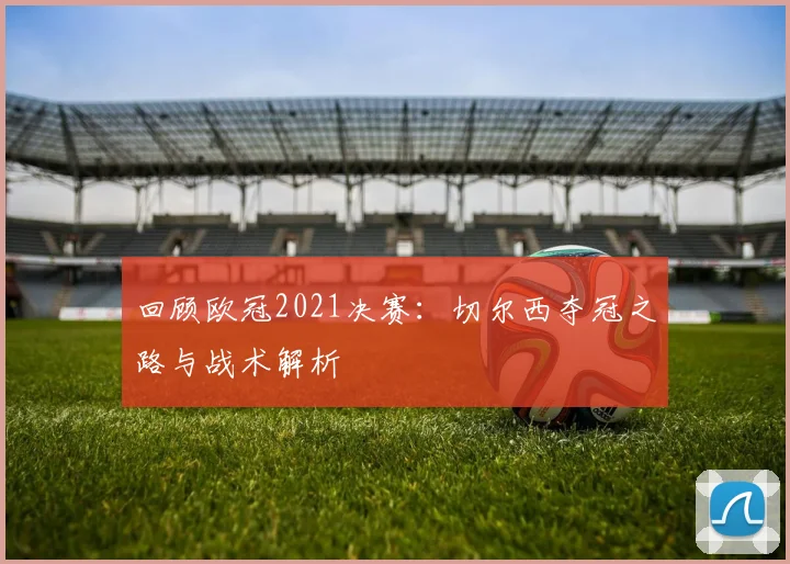 回顾欧冠2021决赛：切尔西夺冠之路与战术解析