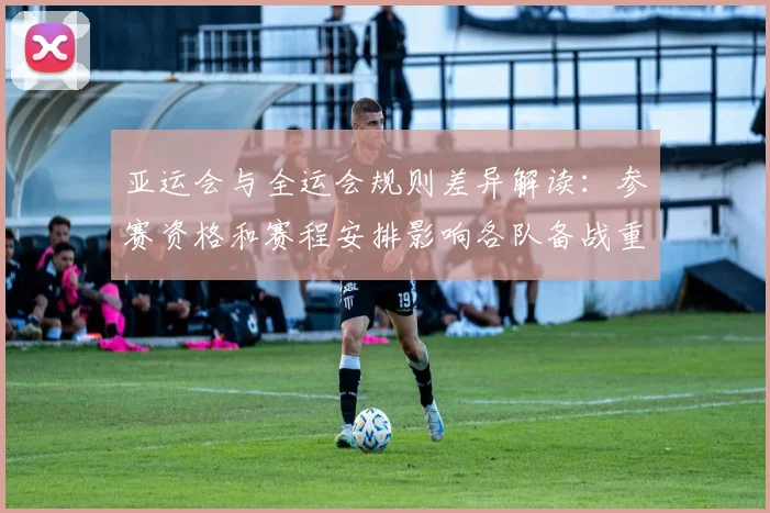 亚运会与全运会规则差异解读：参赛资格和赛程安排影响各队备战重点