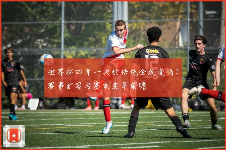 世界杯四年一次的传统会改变吗？赛事扩容与赛制变革前瞻