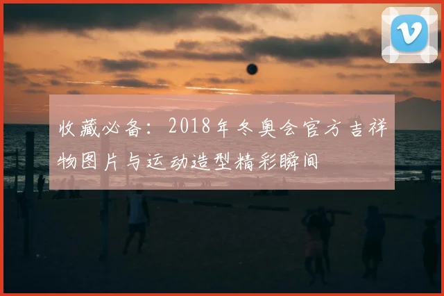 收藏必备：2018年冬奥会官方吉祥物图片与运动造型精彩瞬间