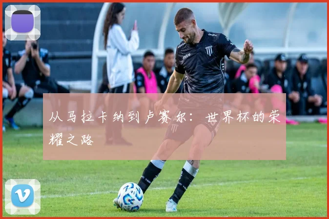 从马拉卡纳到卢赛尔：世界杯的荣耀之路