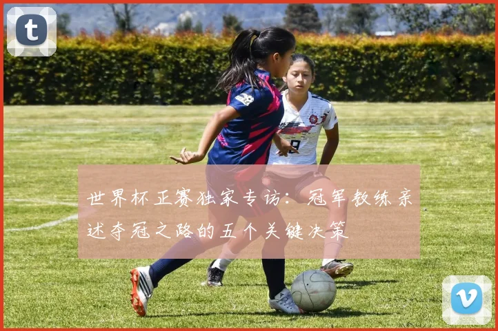 世界杯正赛独家专访：冠军教练亲述夺冠之路的五个关键决策