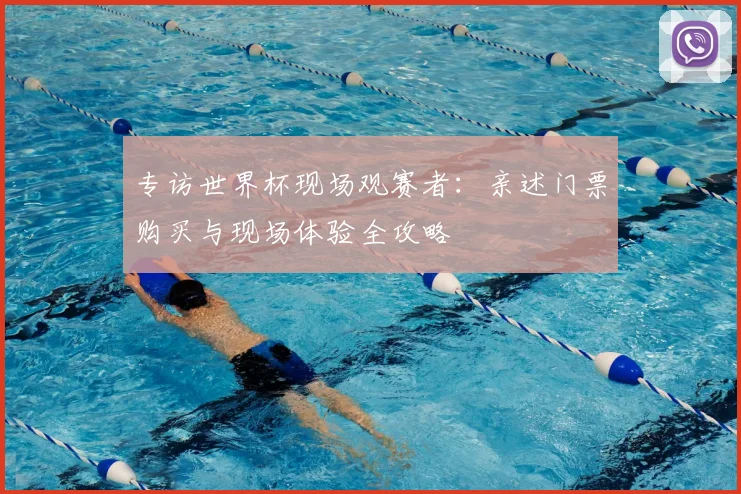 专访世界杯现场观赛者：亲述门票购买与现场体验全攻略