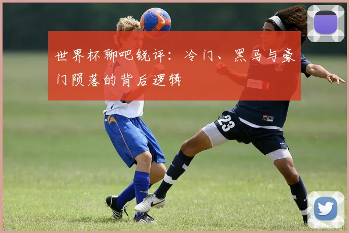 世界杯聊吧锐评:冷门、黑马与豪门陨落的背后逻辑
