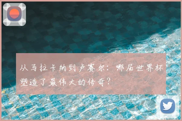 从马拉卡纳到卢赛尔：哪届世界杯塑造了最伟大的传奇？